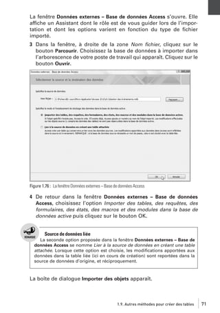 La fenêtre Données externes – Base de données Access s’ouvre. Elle
affiche un Assistant dont le rôle est de vous guider lors de l’importation et dont les options varient en fonction du type de ﬁchier
importé.
3 Dans la fenêtre, à droite de la zone Nom ﬁchier, cliquez sur le
bouton Parcourir. Choisissez la base de données à importer dans
l’arborescence de votre poste de travail qui apparaît. Cliquez sur le
bouton Ouvrir.

Figure 1.76 : La fenêtre Données externes – Base de données Access

4 De retour dans la fenêtre Données externes – Base de données
Access, choisissez l’option Importer des tables, des requêtes, des
formulaires, des états, des macros et des modules dans la base de
données active puis cliquez sur le bouton OK.

Source de données liée
La seconde option proposée dans la fenêtre Données externes – Base de
données Access se nomme Lier à la source de données en créant une table
attachée. Lorsque cette option est choisie, les modiﬁcations apportées aux
données dans la table liée (ici en cours de création) sont reportées dans la
source de données d’origine, et réciproquement.

La boîte de dialogue Importer des objets apparaît.

1.9. Autres méthodes pour créer des tables

71

 