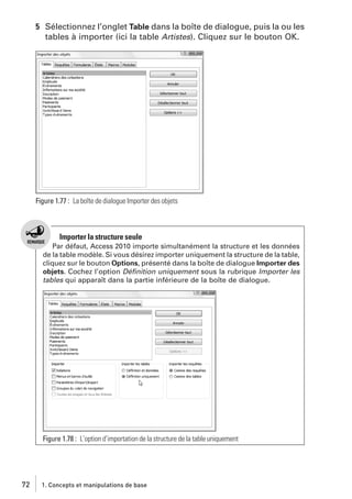 5 Sélectionnez l’onglet Table dans la boîte de dialogue, puis la ou les
tables à importer (ici la table Artistes). Cliquez sur le bouton OK.

Figure 1.77 : La boîte de dialogue Importer des objets

Importer la structure seule
Par défaut, Access 2010 importe simultanément la structure et les données
de la table modèle. Si vous désirez importer uniquement la structure de la table,
cliquez sur le bouton Options, présenté dans la boîte de dialogue Importer des
objets. Cochez l’option Déﬁnition uniquement sous la rubrique Importer les
tables qui apparaît dans la partie inférieure de la boîte de dialogue.

Figure 1.78 : L’option d’importation de la structure de la table uniquement

72

1. Concepts et manipulations de base

 
