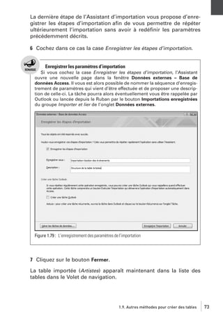 La dernière étape de l’Assistant d’importation vous propose d’enregistrer les étapes d’importation aﬁn de vous permettre de répéter
ultérieurement l’importation sans avoir à redéﬁnir les paramètres
précédemment décrits.
6 Cochez dans ce cas la case Enregistrer les étapes d’importation.

Enregistrer les paramètres d’importation
Si vous cochez la case Enregistrer les étapes d’importation, l’Assistant
ouvre une nouvelle page dans la fenêtre Données externes – Base de
données Access. Il vous est alors possible de nommer la séquence d’enregistrement de paramètres qui vient d’être effectuée et de proposer une description de celle-ci. La tâche pourra alors éventuellement vous être rappelée par
Outlook ou lancée depuis le Ruban par le bouton Importations enregistrées
du groupe Importer et lier de l’onglet Données externes.

Figure 1.79 : L’enregistrement des paramètres de l’importation

7 Cliquez sur le bouton Fermer.
La table importée (Artistes) apparaît maintenant dans la liste des
tables dans le Volet de navigation.

1.9. Autres méthodes pour créer des tables

73

 