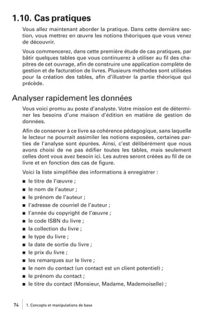 1.10. Cas pratiques
Vous allez maintenant aborder la pratique. Dans cette dernière section, vous mettrez en œuvre les notions théoriques que vous venez
de découvrir.
Vous commencerez, dans cette première étude de cas pratiques, par
bâtir quelques tables que vous continuerez à utiliser au ﬁl des chapitres de cet ouvrage, aﬁn de construire une application complète de
gestion et de facturation de livres. Plusieurs méthodes sont utilisées
pour la création des tables, aﬁn d’illustrer la partie théorique qui
précède.

Analyser rapidement les données
Vous voici promu au poste d’analyste. Votre mission est de déterminer les besoins d’une maison d’édition en matière de gestion de
données.
Aﬁn de conserver à ce livre sa cohérence pédagogique, sans laquelle
le lecteur ne pourrait assimiler les notions exposées, certaines parties de l’analyse sont épurées. Ainsi, c’est délibérément que nous
avons choisi de ne pas édiﬁer toutes les tables, mais seulement
celles dont vous avez besoin ici. Les autres seront créées au ﬁl de ce
livre et en fonction des cas de ﬁgure.
Voici la liste simpliﬁée des informations à enregistrer :
j

le titre de l’œuvre ;

j

le nom de l’auteur ;
le prénom de l’auteur ;
l’adresse de courriel de l’auteur ;
l’année du copyright de l’œuvre ;
le code ISBN du livre ;
la collection du livre ;
le type du livre ;
la date de sortie du livre ;
le prix du livre ;
les remarques sur le livre ;
le nom du contact (un contact est un client potentiel) ;
le prénom du contact ;
le titre du contact (Monsieur, Madame, Mademoiselle) ;

j
j
j
j
j
j
j
j
j
j
j
j

74

1. Concepts et manipulations de base

 