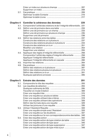 3.7.

Chapitre 4
4.1.
4.2.

4.3.

4.4.

4.5.
4.6.

Chapitre 5
5.1.
5.2.

5.3.

5.4.

6

Créer un index sur plusieurs champs ............................... 207
Supprimer un index .................................................... 209
Cas pratique ............................................................. 209
Optimiser la table Contacts ........................................... 210
Optimiser la table Livres .............................................. 217

Contrôler la cohérence des données

229

Comprendre l’utilité des relations et de l’intégrité référentielle . 231
Déﬁnir une clé primaire dans une table ............................ 233
Déﬁnir une clé primaire sur un champ .............................. 233
Déﬁnir une clé primaire sur plusieurs champs .................... 235
Supprimer une clé primaire .......................................... 236
Déﬁnir les relations entre les tables ................................. 237
Construire des relations un à plusieurs ............................. 237
Construire des relations plusieurs à plusieurs .................... 244
Construire des relations un à un ..................................... 251
Modiﬁer une relation .................................................. 254
Supprimer une relation ............................................... 255
Appliquer des règles d’intégrité référentielle ...................... 256
Comprendre l’utilité des règles d’intégrité référentielle ......... 256
Appliquer l’intégrité référentielle .................................... 259
Appliquer l’intégrité référentielle en cascade ..................... 260
Imprimer les relations ................................................. 264
Cas pratique ............................................................. 265
Déﬁnir des relations un à plusieurs ................................. 267
Déﬁnir des relations plusieurs à plusieurs ......................... 274
Déﬁnir des relations un à un .......................................... 281
Quelques opérations annexes ....................................... 285

Extraire des données

291

Comprendre le rôle des requêtes .................................... 293
Les requêtes de sélection ............................................. 294
Quelques rudiments de SQL ......................................... 295
Travailler en mode Création .......................................... 308
Créer une requête triée ................................................ 315
Créer une requête sur plusieurs tables ............................. 316
Créer une requête utilisant des critères ............................. 319
Créer une requête utilisant des opérations ........................ 326
Déﬁnir des formats dans une requête .............................. 329
Utiliser les jointures d’une requête .................................. 330
Utiliser l’Assistant Requête ........................................... 333
Créer une requête simple avec l’Assistant ......................... 333
Créer une requête sur les doublons ................................. 337
Créer une requête sur la non-correspondance entre des tables . 340
Créer des requêtes action ............................................. 342
Créer une requête action de type création de table ............... 342
Créer une requête action de type ajout ............................. 345
Créer une requête action de type suppression .................... 347
Créer une requête action de type mise à jour ...................... 348

 