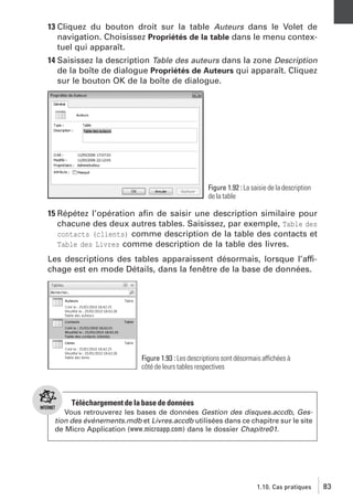 13 Cliquez du bouton droit sur la table Auteurs dans le Volet de
navigation. Choisissez Propriétés de la table dans le menu contextuel qui apparaît.
14 Saisissez la description Table des auteurs dans la zone Description
de la boîte de dialogue Propriétés de Auteurs qui apparaît. Cliquez
sur le bouton OK de la boîte de dialogue.

Figure 1.92 : La saisie de la description
de la table

15 Répétez l’opération aﬁn de saisir une description similaire pour
chacune des deux autres tables. Saisissez, par exemple, Table des
contacts (clients) comme description de la table des contacts et
Table des Livres comme description de la table des livres.
Les descriptions des tables apparaissent désormais, lorsque l’affichage est en mode Détails, dans la fenêtre de la base de données.

Figure 1.93 : Les descriptions sont désormais affichées à
côté de leurs tables respectives

Téléchargement de la base de données
Vous retrouverez les bases de données Gestion des disques.accdb, Gestion des événements.mdb et Livres.accdb utilisées dans ce chapitre sur le site
de Micro Application (www.microapp.com) dans le dossier Chapitre01.

1.10. Cas pratiques

83

 