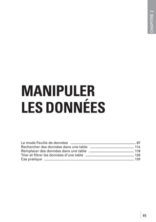CHAPITRE 2

MANIPULER
LES DONNÉES
Le mode Feuille de données .................................................................................. 87
Rechercher des données dans une table ....................................................... 114
Remplacer des données dans une table ......................................................... 118
Trier et ﬁltrer les données d’une table ............................................................. 120
Cas pratique ................................................................................................................. 139

85

 