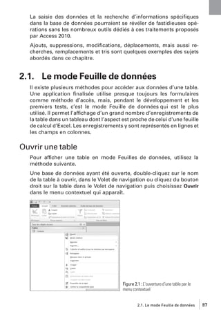 La saisie des données et la recherche d’informations spéciﬁques
dans la base de données pourraient se révéler de fastidieuses opérations sans les nombreux outils dédiés à ces traitements proposés
par Access 2010.
Ajouts, suppressions, modiﬁcations, déplacements, mais aussi recherches, remplacements et tris sont quelques exemples des sujets
abordés dans ce chapitre.

2.1. Le mode Feuille de données
Il existe plusieurs méthodes pour accéder aux données d’une table.
Une application ﬁnalisée utilise presque toujours les formulaires
comme méthode d’accès, mais, pendant le développement et les
premiers tests, c’est le mode Feuille de données qui est le plus
utilisé. Il permet l’affichage d’un grand nombre d’enregistrements de
la table dans un tableau dont l’aspect est proche de celui d’une feuille
de calcul d’Excel. Les enregistrements y sont représentés en lignes et
les champs en colonnes.

Ouvrir une table
Pour afficher une table en mode Feuilles de données, utilisez la
méthode suivante.
Une base de données ayant été ouverte, double-cliquez sur le nom
de la table à ouvrir, dans le Volet de navigation ou cliquez du bouton
droit sur la table dans le Volet de navigation puis choisissez Ouvrir
dans le menu contextuel qui apparaît.

Figure 2.1 : L’ouverture d’une table par le
menu contextuel

2.1. Le mode Feuille de données

87

 