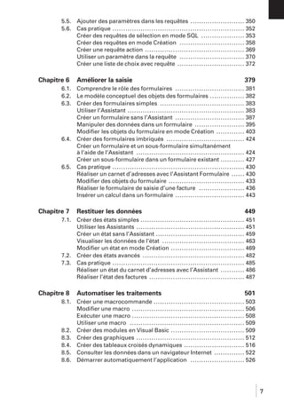 5.5.
5.6.

Chapitre 6
6.1.
6.2.
6.3.

6.4.

6.5.

Chapitre 7
7.1.

7.2.
7.3.

Chapitre 8
8.1.

8.2.
8.3.
8.4.
8.5.
8.6.

Ajouter des paramètres dans les requêtes ......................... 350
Cas pratique ............................................................. 352
Créer des requêtes de sélection en mode SQL .................... 353
Créer des requêtes en mode Création .............................. 358
Créer une requête action .............................................. 369
Utiliser un paramètre dans la requête .............................. 370
Créer une liste de choix avec requête ............................... 372

Améliorer la saisie

379

Comprendre le rôle des formulaires ................................ 381
Le modèle conceptuel des objets des formulaires ................ 382
Créer des formulaires simples ....................................... 383
Utiliser l’Assistant ...................................................... 383
Créer un formulaire sans l’Assistant ................................ 387
Manipuler des données dans un formulaire ....................... 395
Modiﬁer les objets du formulaire en mode Création ............. 403
Créer des formulaires imbriqués .................................... 424
Créer un formulaire et un sous-formulaire simultanément
à l’aide de l’Assistant .................................................. 424
Créer un sous-formulaire dans un formulaire existant ........... 427
Cas pratique ............................................................. 430
Réaliser un carnet d’adresses avec l’Assistant Formulaire ...... 430
Modiﬁer des objets du formulaire ................................... 433
Réaliser le formulaire de saisie d’une facture ..................... 436
Insérer un calcul dans un formulaire ................................ 443

Restituer les données

449

Créer des états simples ................................................ 451
Utiliser les Assistants .................................................. 451
Créer un état sans l’Assistant ......................................... 459
Visualiser les données de l’état ...................................... 463
Modiﬁer un état en mode Création .................................. 469
Créer des états avancés ............................................... 482
Cas pratique ............................................................. 485
Réaliser un état du carnet d’adresses avec l’Assistant ........... 486
Réaliser l’état des factures ............................................ 487

Automatiser les traitements

501

Créer une macrocommande .......................................... 503
Modiﬁer une macro .................................................... 506
Exécuter une macro .................................................... 508
Utiliser une macro ..................................................... 509
Créer des modules en Visual Basic .................................. 509
Créer des graphiques .................................................. 512
Créer des tableaux croisés dynamiques ............................ 516
Consulter les données dans un navigateur Internet .............. 522
Démarrer automatiquement l’application ......................... 526

7

 