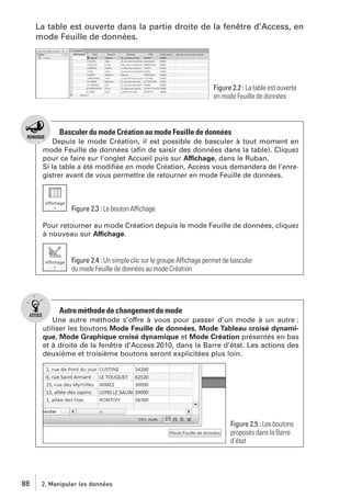 La table est ouverte dans la partie droite de la fenêtre d’Access, en
mode Feuille de données.

Figure 2.2 : La table est ouverte
en mode Feuille de données

Basculer du mode Création au mode Feuille de données
Depuis le mode Création, il est possible de basculer à tout moment en
mode Feuille de données (aﬁn de saisir des données dans la table). Cliquez
pour ce faire sur l’onglet Accueil puis sur Affichage, dans le Ruban.
Si la table a été modiﬁée en mode Création, Access vous demandera de l’enregistrer avant de vous permettre de retourner en mode Feuille de données.

Figure 2.3 : Le bouton Affichage
Pour retourner au mode Création depuis le mode Feuille de données, cliquez
à nouveau sur Affichage.

Figure 2.4 : Un simple clic sur le groupe Affichage permet de basculer
du mode Feuille de données au mode Création

Autre méthode de changement de mode
Une autre méthode s’offre à vous pour passer d’un mode à un autre :
utiliser les boutons Mode Feuille de données, Mode Tableau croisé dynamique, Mode Graphique croisé dynamique et Mode Création présentés en bas
et à droite de la fenêtre d’Access 2010, dans la Barre d’état. Les actions des
deuxième et troisième boutons seront explicitées plus loin.

Figure 2.5 : Les boutons
proposés dans la Barre
d’état

88

2. Manipuler les données

 