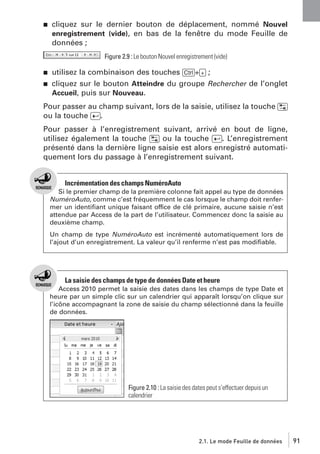 j

cliquez sur le dernier bouton de déplacement, nommé Nouvel
enregistrement (vide), en bas de la fenêtre du mode Feuille de
données ;
Figure 2.9 : Le bouton Nouvel enregistrement (vide)

j
j

utilisez la combinaison des touches [Ctrl]+[+] ;
cliquez sur le bouton Atteindre du groupe Rechercher de l’onglet
Accueil, puis sur Nouveau.

Pour passer au champ suivant, lors de la saisie, utilisez la touche [˜]
ou la touche [Ä].
Pour passer à l’enregistrement suivant, arrivé en bout de ligne,
utilisez également la touche [˜] ou la touche [Ä]. L’enregistrement
présenté dans la dernière ligne saisie est alors enregistré automatiquement lors du passage à l’enregistrement suivant.

Incrémentation des champs NuméroAuto
Si le premier champ de la première colonne fait appel au type de données
NuméroAuto, comme c’est fréquemment le cas lorsque le champ doit renfermer un identiﬁant unique faisant office de clé primaire, aucune saisie n’est
attendue par Access de la part de l’utilisateur. Commencez donc la saisie au
deuxième champ.
Un champ de type NuméroAuto est incrémenté automatiquement lors de
l’ajout d’un enregistrement. La valeur qu’il renferme n’est pas modiﬁable.

La saisie des champs de type de données Date et heure
Access 2010 permet la saisie des dates dans les champs de type Date et
heure par un simple clic sur un calendrier qui apparaît lorsqu’on clique sur
l’icône accompagnant la zone de saisie du champ sélectionné dans la feuille
de données.

Figure 2.10 : La saisie des dates peut s’effectuer depuis un
calendrier

2.1. Le mode Feuille de données

91

 