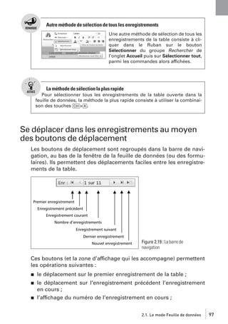 Autre méthode de sélection de tous les enregistrements
Une autre méthode de sélection de tous les
enregistrements de la table consiste à cliquer dans le Ruban sur le bouton
Sélectionner du groupe Rechercher de
l’onglet Accueil puis sur Sélectionner tout,
parmi les commandes alors affichées.

La méthode de sélection la plus rapide
Pour sélectionner tous les enregistrements de la table ouverte dans la
feuille de données, la méthode la plus rapide consiste à utiliser la combinaison des touches [Ctrl]+[A].

Se déplacer dans les enregistrements au moyen
des boutons de déplacement
Les boutons de déplacement sont regroupés dans la barre de navigation, au bas de la fenêtre de la feuille de données (ou des formulaires). Ils permettent des déplacements faciles entre les enregistrements de la table.

Figure 2.19 : La barre de
navigation

Ces boutons (et la zone d’affichage qui les accompagne) permettent
les opérations suivantes :
j

le déplacement sur le premier enregistrement de la table ;

j

le déplacement sur l’enregistrement précédent l’enregistrement
en cours ;
l’affichage du numéro de l’enregistrement en cours ;

j

2.1. Le mode Feuille de données

97

 