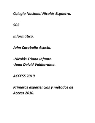 Colegio Nacional Nicolás Esguerra.
902
Informática.
John Caraballo Acosta.
-Nicolás Triana Infante.
-Juan Deivid Valderrama.
ACCESS 2010.
Primeras experiencias y métodos de
Access 2010.
 
