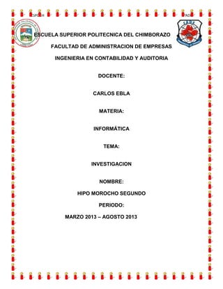 ESPOCH

FADE

ESCUELA SUPERIOR POLITECNICA DEL CHIMBORAZO
FACULTAD DE ADMINISTRACION DE EMPRESAS
INGENIERIA EN CONTABILIDAD Y AUDITORIA

DOCENTE:

CARLOS EBLA

MATERIA:

INFORMÁTICA

TEMA:

INVESTIGACION

NOMBRE:
HIPO MOROCHO SEGUNDO
PERIODO:
MARZO 2013 – AGOSTO 2013

 