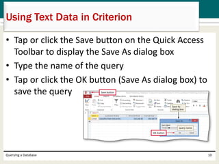 • Tap or click the Save button on the Quick Access
Toolbar to display the Save As dialog box
• Type the name of the query
• Tap or click the OK button (Save As dialog box) to
save the query
Querying a Database 10
Using Text Data in Criterion
 
