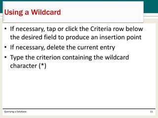 • If necessary, tap or click the Criteria row below
the desired field to produce an insertion point
• If necessary, delete the current entry
• Type the criterion containing the wildcard
character (*)
Querying a Database 11
Using a Wildcard
 