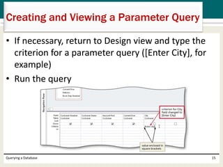 • If necessary, return to Design view and type the
criterion for a parameter query ([Enter City], for
example)
• Run the query
Querying a Database 15
Creating and Viewing a Parameter Query
 