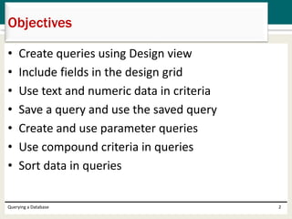• Create queries using Design view
• Include fields in the design grid
• Use text and numeric data in criteria
• Save a query and use the saved query
• Create and use parameter queries
• Use compound criteria in queries
• Sort data in queries
Objectives
Querying a Database 2
 