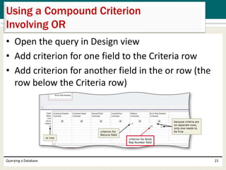 • Open the query in Design view
• Add criterion for one field to the Criteria row
• Add criterion for another field in the or row (the
row below the Criteria row)
Querying a Database 21
Using a Compound Criterion
Involving OR
 