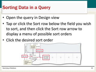 • Open the query in Design view
• Tap or click the Sort row below the field you wish
to sort, and then click the Sort row arrow to
display a menu of possible sort orders
• Click the desired sort order
Querying a Database 24
Sorting Data in a Query
 