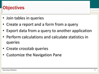 • Join tables in queries
• Create a report and a form from a query
• Export data from a query to another application
• Perform calculations and calculate statistics in
queries
• Create crosstab queries
• Customize the Navigation Pane
Querying a Database 3
Objectives
 