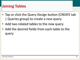 • Tap or click the Query Design button (CREATE tab
| Queries group) to create a new query
• Add two related tables to the new query
• Add the desired fields from each table to the
query
Querying a Database 30
Joining Tables
 