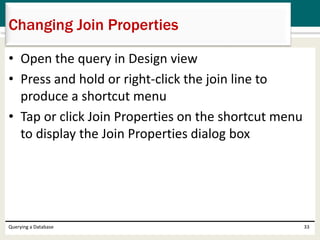 • Open the query in Design view
• Press and hold or right-click the join line to
produce a shortcut menu
• Tap or click Join Properties on the shortcut menu
to display the Join Properties dialog box
Querying a Database 33
Changing Join Properties
 
