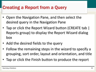 • Open the Navigation Pane, and then select the
desired query in the Navigation Pane
• Tap or click the Report Wizard button (CREATE tab |
Reports group) to display the Report Wizard dialog
box
• Add the desired fields to the query
• Follow the remaining steps in the wizard to specify a
grouping, sort order, layout and orientation, and title
• Tap or click the Finish button to produce the report
Querying a Database 35
Creating a Report from a Query
 