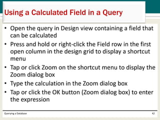• Open the query in Design view containing a field that
can be calculated
• Press and hold or right-click the Field row in the first
open column in the design grid to display a shortcut
menu
• Tap or click Zoom on the shortcut menu to display the
Zoom dialog box
• Type the calculation in the Zoom dialog box
• Tap or click the OK button (Zoom dialog box) to enter
the expression
Querying a Database 42
Using a Calculated Field in a Query
 