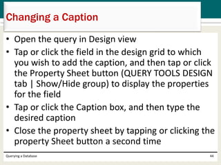 • Open the query in Design view
• Tap or click the field in the design grid to which
you wish to add the caption, and then tap or click
the Property Sheet button (QUERY TOOLS DESIGN
tab | Show/Hide group) to display the properties
for the field
• Tap or click the Caption box, and then type the
desired caption
• Close the property sheet by tapping or clicking the
property Sheet button a second time
Querying a Database 44
Changing a Caption
 