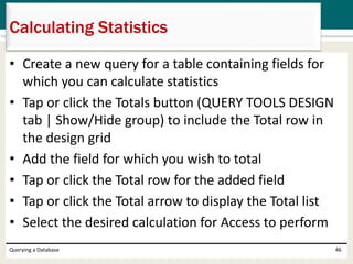 • Create a new query for a table containing fields for
which you can calculate statistics
• Tap or click the Totals button (QUERY TOOLS DESIGN
tab | Show/Hide group) to include the Total row in
the design grid
• Add the field for which you wish to total
• Tap or click the Total row for the added field
• Tap or click the Total arrow to display the Total list
• Select the desired calculation for Access to perform
Querying a Database 46
Calculating Statistics
 