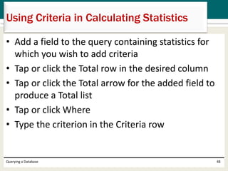 • Add a field to the query containing statistics for
which you wish to add criteria
• Tap or click the Total row in the desired column
• Tap or click the Total arrow for the added field to
produce a Total list
• Tap or click Where
• Type the criterion in the Criteria row
Querying a Database 48
Using Criteria in Calculating Statistics
 