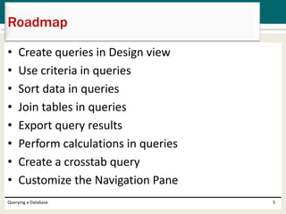 • Create queries in Design view
• Use criteria in queries
• Sort data in queries
• Join tables in queries
• Export query results
• Perform calculations in queries
• Create a crosstab query
• Customize the Navigation Pane
Querying a Database 5
Roadmap
 