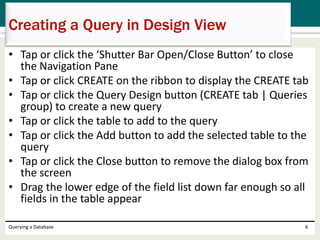 • Tap or click the ‘Shutter Bar Open/Close Button’ to close
the Navigation Pane
• Tap or click CREATE on the ribbon to display the CREATE tab
• Tap or click the Query Design button (CREATE tab | Queries
group) to create a new query
• Tap or click the table to add to the query
• Tap or click the Add button to add the selected table to the
query
• Tap or click the Close button to remove the dialog box from
the screen
• Drag the lower edge of the field list down far enough so all
fields in the table appear
Querying a Database 6
Creating a Query in Design View
 