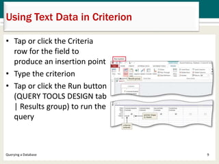 Using Text Data in Criterion
• Tap or click the Criteria
row for the field to
produce an insertion point
• Type the criterion
• Tap or click the Run button
(QUERY TOOLS DESIGN tab
| Results group) to run the
query
9Querying a Database
 