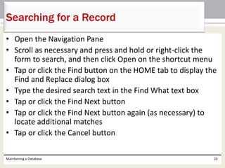 • Open the Navigation Pane
• Scroll as necessary and press and hold or right-click the
form to search, and then click Open on the shortcut menu
• Tap or click the Find button on the HOME tab to display the
Find and Replace dialog box
• Type the desired search text in the Find What text box
• Tap or click the Find Next button
• Tap or click the Find Next button again (as necessary) to
locate additional matches
• Tap or click the Cancel button
Maintaining a Database 10
Searching for a Record
 