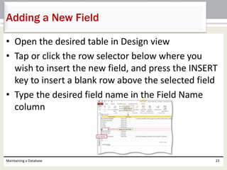 • Open the desired table in Design view
• Tap or click the row selector below where you
wish to insert the new field, and press the INSERT
key to insert a blank row above the selected field
• Type the desired field name in the Field Name
column
Maintaining a Database 23
Adding a New Field
 