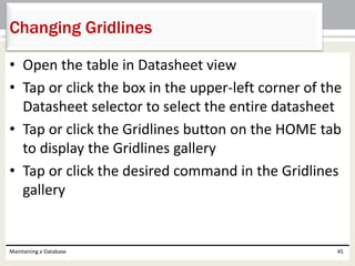 • Open the table in Datasheet view
• Tap or click the box in the upper-left corner of the
Datasheet selector to select the entire datasheet
• Tap or click the Gridlines button on the HOME tab
to display the Gridlines gallery
• Tap or click the desired command in the Gridlines
gallery
Maintaining a Database 45
Changing Gridlines
 