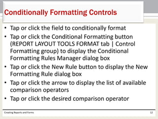 • Tap or click the field to conditionally format
• Tap or click the Conditional Formatting button
(REPORT LAYOUT TOOLS FORMAT tab | Control
Formatting group) to display the Conditional
Formatting Rules Manager dialog box
• Tap or click the New Rule button to display the New
Formatting Rule dialog box
• Tap or click the arrow to display the list of available
comparison operators
• Tap or click the desired comparison operator
Creating Reports and Forms 12
Conditionally Formatting Controls
 