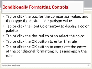 • Tap or click the box for the comparison value, and
then type the desired comparison value
• Tap or click the Font Color arrow to display a color
palette
• Tap or click the desired color to select the color
• Tap or click the OK button to enter the rule
• Tap or click the OK button to complete the entry
of the conditional formatting rules and apply the
rule
Creating Reports and Forms 13
Conditionally Formatting Controls
 
