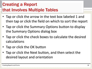 • Tap or click the arrow in the text box labeled 1 and
then tap or click the field on which to sort the report
• Tap or click the Summary Options button to display
the Summary Options dialog box
• Tap or click the check boxes to calculate the desired
calculations
• Tap or click the OK button
• Tap or click the Next button, and then select the
desired layout and orientation
Creating Reports and Forms 18
Creating a Report
that Involves Multiple Tables
 