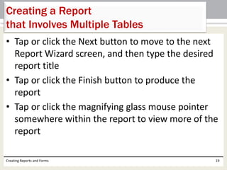 • Tap or click the Next button to move to the next
Report Wizard screen, and then type the desired
report title
• Tap or click the Finish button to produce the
report
• Tap or click the magnifying glass mouse pointer
somewhere within the report to view more of the
report
Creating Reports and Forms 19
Creating a Report
that Involves Multiple Tables
 