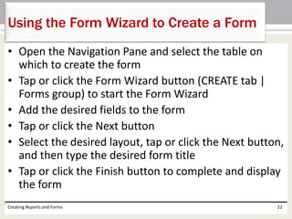 • Open the Navigation Pane and select the table on
which to create the form
• Tap or click the Form Wizard button (CREATE tab |
Forms group) to start the Form Wizard
• Add the desired fields to the form
• Tap or click the Next button
• Select the desired layout, tap or click the Next button,
and then type the desired form title
• Tap or click the Finish button to complete and display
the form
Creating Reports and Forms 22
Using the Form Wizard to Create a Form
 