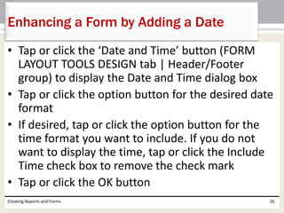 • Tap or click the ‘Date and Time’ button (FORM
LAYOUT TOOLS DESIGN tab | Header/Footer
group) to display the Date and Time dialog box
• Tap or click the option button for the desired date
format
• If desired, tap or click the option button for the
time format you want to include. If you do not
want to display the time, tap or click the Include
Time check box to remove the check mark
• Tap or click the OK button
Creating Reports and Forms 26
Enhancing a Form by Adding a Date
 