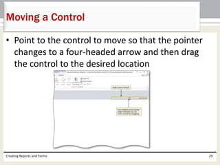 • Point to the control to move so that the pointer
changes to a four-headed arrow and then drag
the control to the desired location
Creating Reports and Forms 29
Moving a Control
 