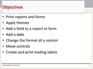 • Print reports and forms
• Apply themes
• Add a field to a report or form
• Add a date
• Change the format of a control
• Move controls
• Create and print mailing labels
Creating Reports and Forms 3
Objectives
 