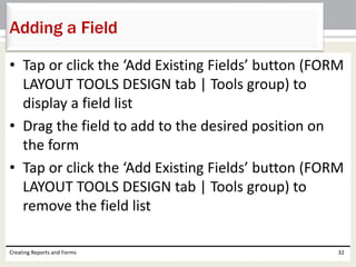 • Tap or click the ‘Add Existing Fields’ button (FORM
LAYOUT TOOLS DESIGN tab | Tools group) to
display a field list
• Drag the field to add to the desired position on
the form
• Tap or click the ‘Add Existing Fields’ button (FORM
LAYOUT TOOLS DESIGN tab | Tools group) to
remove the field list
Creating Reports and Forms 32
Adding a Field
 