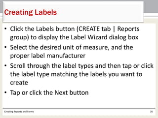 • Click the Labels button (CREATE tab | Reports
group) to display the Label Wizard dialog box
• Select the desired unit of measure, and the
proper label manufacturer
• Scroll through the label types and then tap or click
the label type matching the labels you want to
create
• Tap or click the Next button
Creating Reports and Forms 36
Creating Labels
 