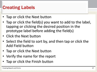 • Tap or click the Next button
• Tap or click the field(s) you want to add to the label,
tapping or clicking the desired position in the
prototype label before adding the field(s)
• Click the Next button
• Select the field to sort by, and then tap or click the
Add Field button
• Tap or click the Next button
• Verify the name for the report
• Tap or click the Finish button
Creating Reports and Forms 37
Creating Labels
 