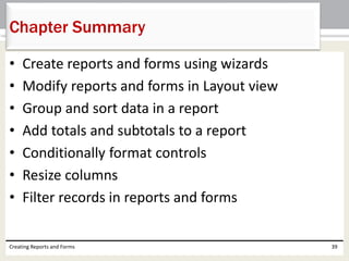 • Create reports and forms using wizards
• Modify reports and forms in Layout view
• Group and sort data in a report
• Add totals and subtotals to a report
• Conditionally format controls
• Resize columns
• Filter records in reports and forms
Creating Reports and Forms 39
Chapter Summary
 