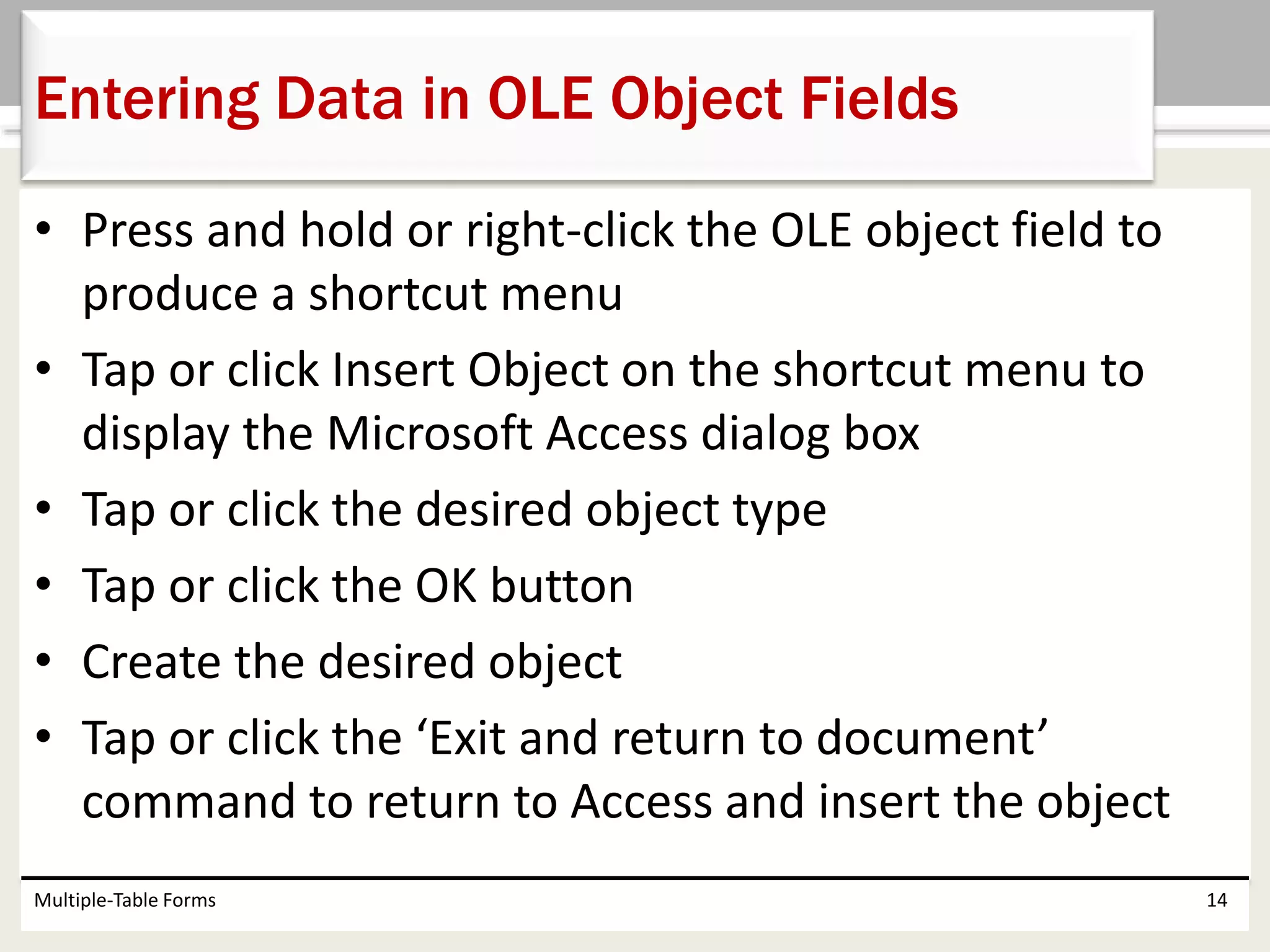 • Press and hold or right-click the OLE object field to
produce a shortcut menu
• Tap or click Insert Object on the shortcut menu to
display the Microsoft Access dialog box
• Tap or click the desired object type
• Tap or click the OK button
• Create the desired object
• Tap or click the ‘Exit and return to document’
command to return to Access and insert the object
Multiple-Table Forms 14
Entering Data in OLE Object Fields
 