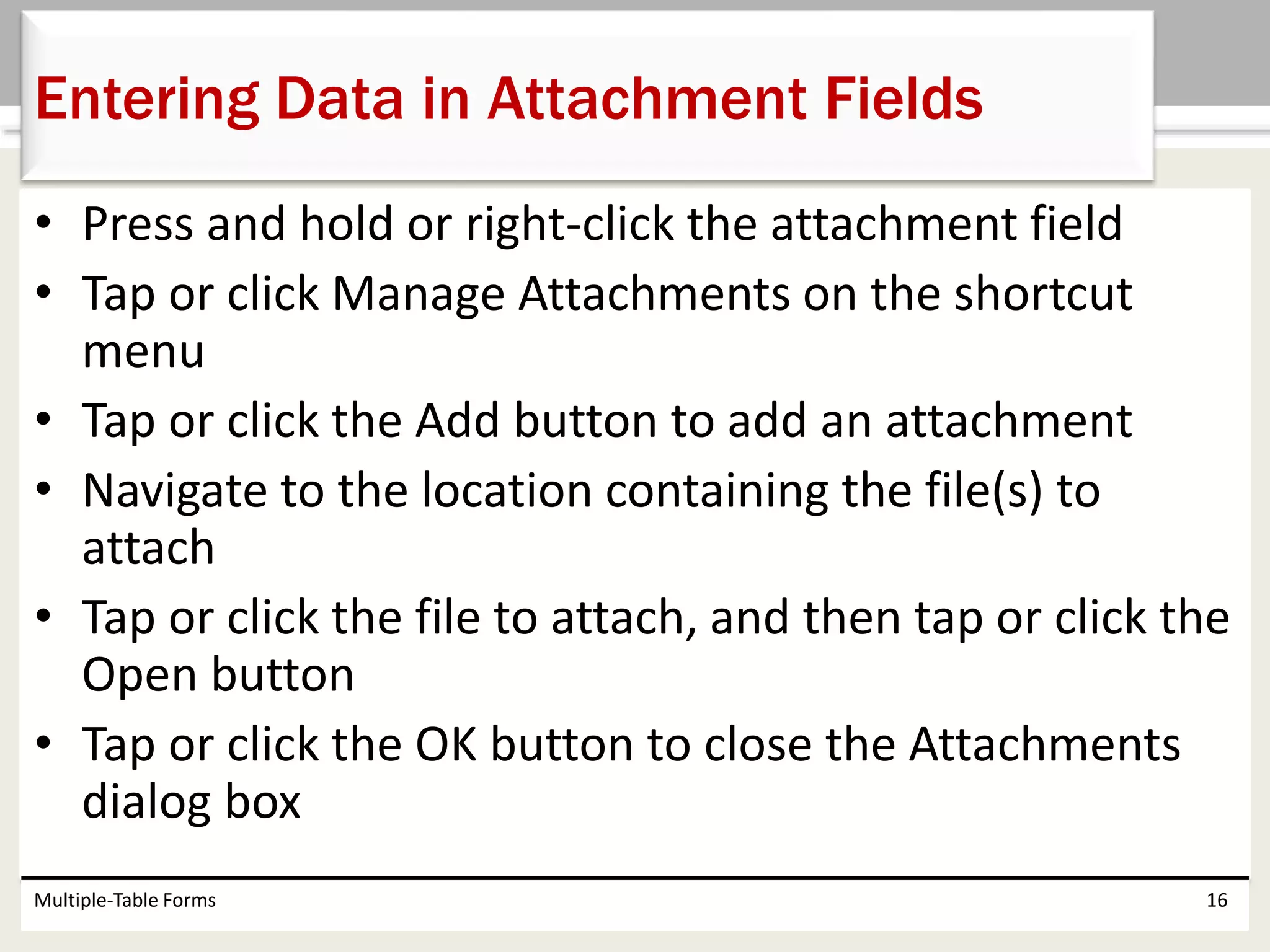 • Press and hold or right-click the attachment field
• Tap or click Manage Attachments on the shortcut
menu
• Tap or click the Add button to add an attachment
• Navigate to the location containing the file(s) to
attach
• Tap or click the file to attach, and then tap or click the
Open button
• Tap or click the OK button to close the Attachments
dialog box
Multiple-Table Forms 16
Entering Data in Attachment Fields
 