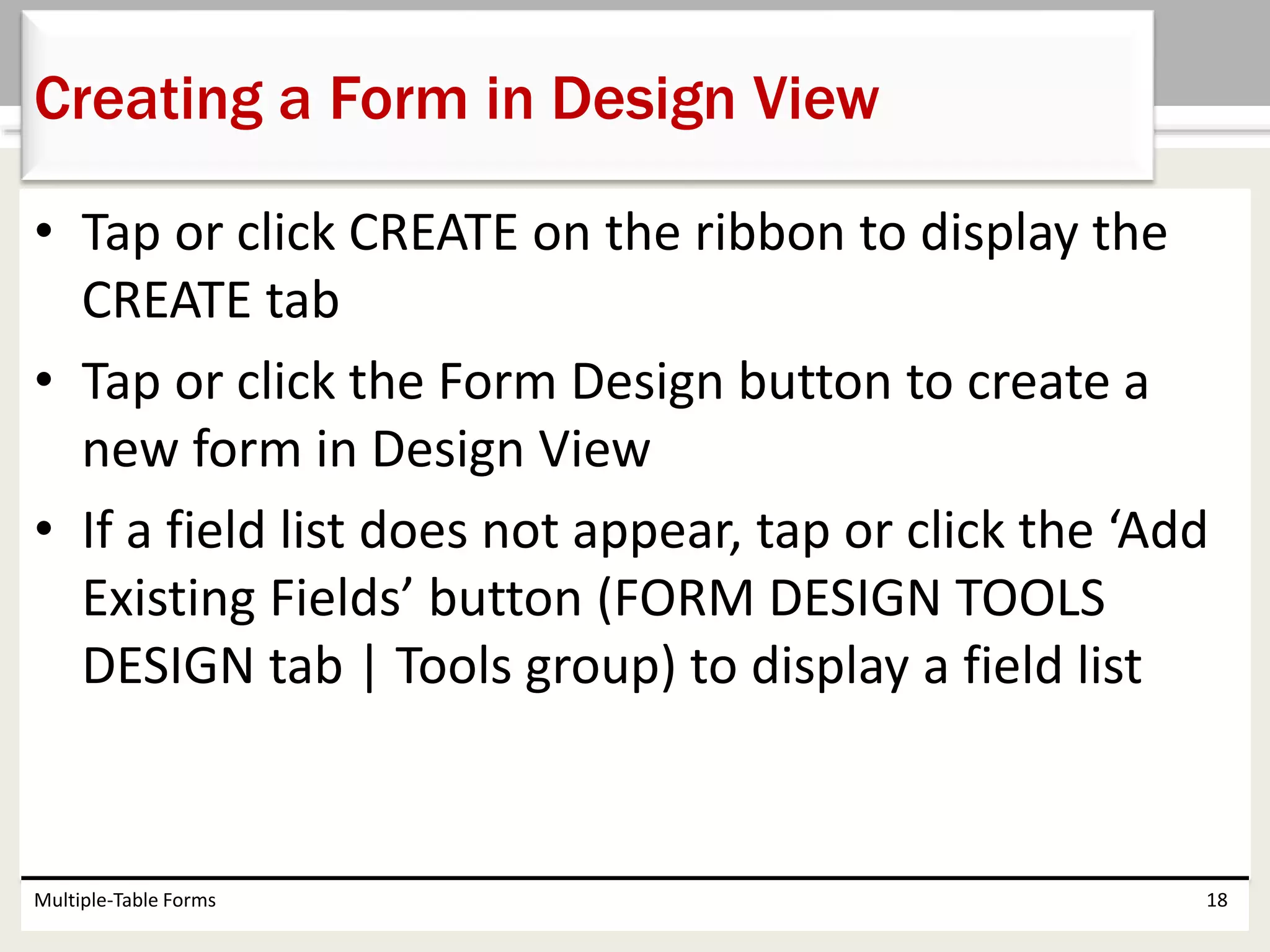 • Tap or click CREATE on the ribbon to display the
CREATE tab
• Tap or click the Form Design button to create a
new form in Design View
• If a field list does not appear, tap or click the ‘Add
Existing Fields’ button (FORM DESIGN TOOLS
DESIGN tab | Tools group) to display a field list
Multiple-Table Forms 18
Creating a Form in Design View
 