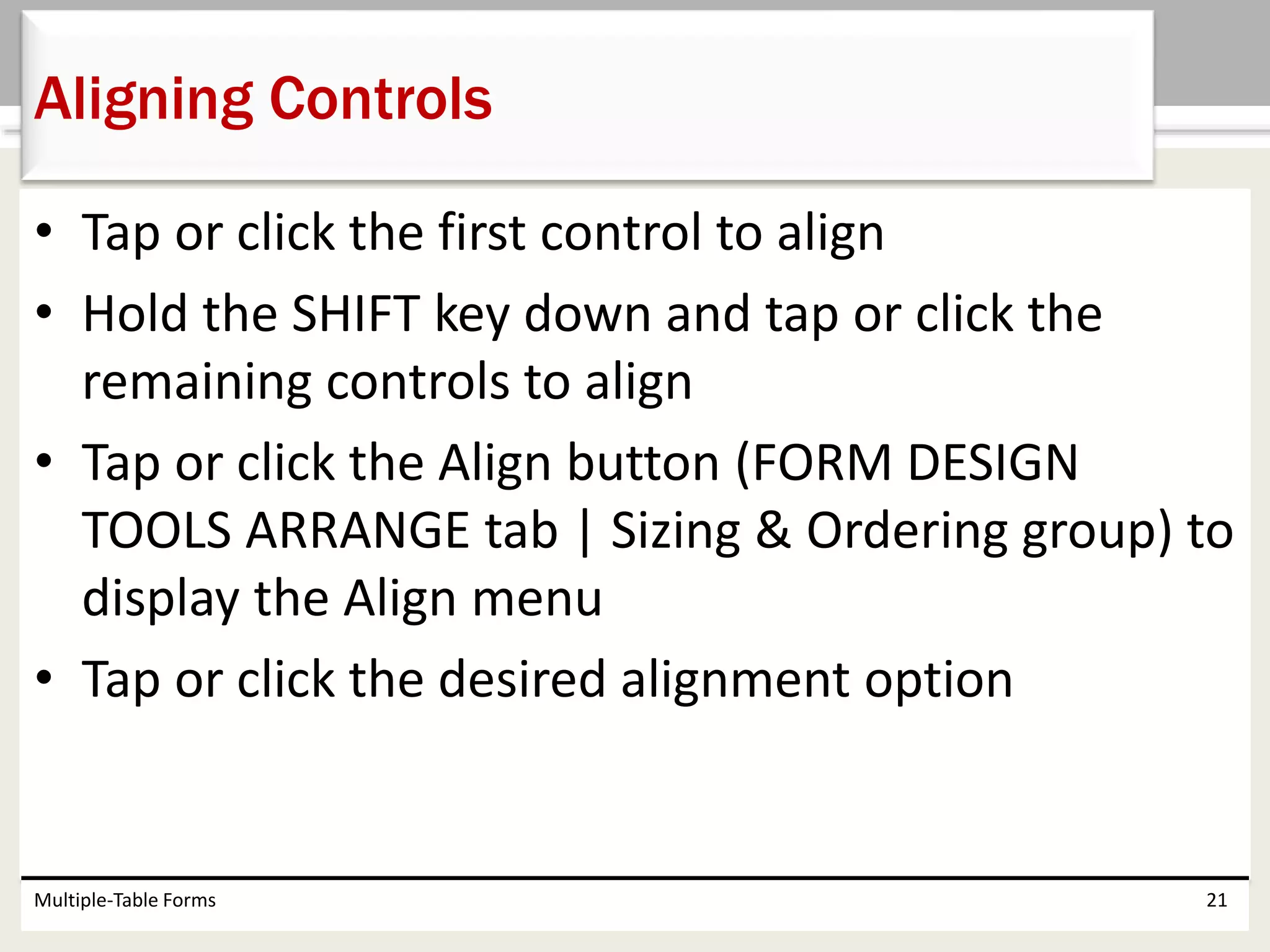 • Tap or click the first control to align
• Hold the SHIFT key down and tap or click the
remaining controls to align
• Tap or click the Align button (FORM DESIGN
TOOLS ARRANGE tab | Sizing & Ordering group) to
display the Align menu
• Tap or click the desired alignment option
Multiple-Table Forms 21
Aligning Controls
 